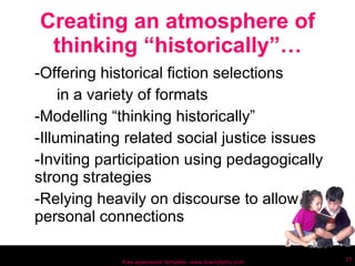 Creating an atmosphere of thinking “historically”… -Offering historical fiction selections in a variety of formats -Modelling “thinking historically” -Illuminating related social justice issues -Inviting participation using pedagogically strong strategies  -Relying heavily on discourse to allow personal connections Free powerpoint template: www.brainybetty.com 