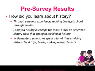 Pre-Survey Results How did you learn about history? Through personal experience, reading books,at school, through movies. I enjoyed history in college the most. I took an American history class that changed my idea of history. In elementary school, we spent a lot of time studying history: Field trips, books, making re-enactments.  Free powerpoint template: www.brainybetty.com 