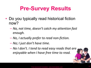 Pre-Survey Results Do you typically read historical fiction now? No, not time, doesn’t catch my attention fast enough. No, I actually prefer to read non-fiction. No; I just don’t have time.  No I don’t. I tend to read easy reads that are enjoyable when I have free time to read. Free powerpoint template: www.brainybetty.com 