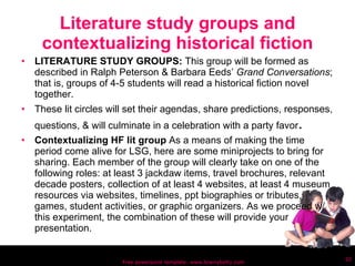 Literature study groups and contextualizing historical fiction LITERATURE STUDY GROUPS:  This group will be formed as described in Ralph Peterson & Barbara Eeds’  Grand Conversations ; that is, groups of 4-5 students will read a historical fiction novel together.  These lit circles will set their agendas, share predictions, responses, questions, & will culminate in a celebration with a party favor .  Contextualizing HF lit group  As a means of making the time period come alive for LSG, here are some miniprojects to bring for sharing. Each member of the group will clearly take on one of the following roles: at least 3 jackdaw items, travel brochures, relevant decade posters, collection of at least 4 websites, at least 4 museum resources via websites, timelines, ppt biographies or tributes, games, student activities, or graphic organizers. As we proceed w/ this experiment, the combination of these will provide your presentation. Free powerpoint template: www.brainybetty.com 