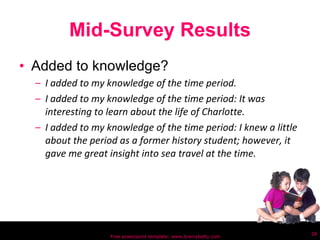 Mid-Survey Results Added to knowledge? I added to my knowledge of the time period. I added to my knowledge of the time period: It was interesting to learn about the life of Charlotte. I added to my knowledge of the time period: I knew a little about the period as a former history student; however, it gave me great insight into sea travel at the time. Free powerpoint template: www.brainybetty.com 