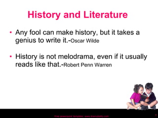 History and Literature  Any fool can make history, but it takes a genius to write it.- Oscar Wilde History is not melodrama, even if it usually reads like that.- Robert Penn Warren Free powerpoint template: www.brainybetty.com 