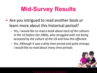 Mid-Survey Results Are you intrigued to read another book or learn more about this historical period? Yes, I would like to read a book about each of the cultures in the US before the 1960s, who struggled with not being accepted by the culture of the US and how this effected.  Yes, Although it was a dirty time period and quite strange, I would like to read about many time periods. Free powerpoint template: www.brainybetty.com 