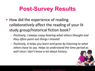 Post-Survey Results How did the experience of reading  collaboratively  affect the reading of your lit study group/historical fiction book? Positively, I always enjoy hearing what others thought and they often point out things I missed! Positively, it helps you learn and grow by listening to what others have to say. Helps to understand the time period as well since I don’t know a lot about history. Free powerpoint template: www.brainybetty.com 