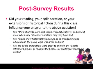 Post-Survey Results Did your reading, your collaboration, or your extensions of historical fiction during this class influence your answer to the above question? Yes, I think students learn best together (collaboratively) and benefit more when they talk about questions they may have had. Yes, I didn't know historical fiction could be so entertaining and educational. The group work was great and fun!  Yes, the books and authors were great to analyze. Dr. Roberts influenced me just as much as the books. Her excitement makes me excited. Free powerpoint template: www.brainybetty.com 