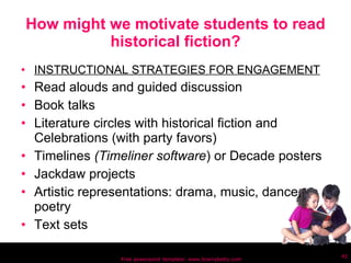 How might we motivate students to read historical fiction? INSTRUCTIONAL STRATEGIES FOR ENGAGEMENT Read alouds and guided discussion Book talks Literature circles with historical fiction and Celebrations (with party favors) Timelines  (Timeliner software ) or Decade posters Jackdaw projects Artistic representations: drama, music, dance, poetry Text sets Free powerpoint template: www.brainybetty.com 