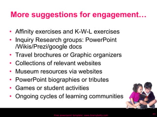 More suggestions for engagement… Affinity exercises and K-W-L exercises Inquiry Research groups: PowerPoint /Wikis/Prezi/google docs Travel brochures or Graphic organizers Collections of relevant websites Museum resources via websites PowerPoint biographies or tributes Games or student activities Ongoing cycles of learning communities Free powerpoint template: www.brainybetty.com 
