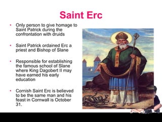 Saint Erc Only person to give homage to Saint Patrick during the confrontation with druids Saint Patrick ordained Erc a priest and Bishop of Slane Responsible for establishing the famous school of Slane where King Dagobert II may have earned his early education Cornish Saint Erc is believed to be the same man and his feast in Cornwall is October 31. 