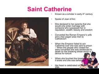 Saint Catherine Known as a scholar in early 4 th  century Spoke of Joan of Arc She declared to her parents that she would only enter marriage with someone who surpassed her in reputation, wealth, beauty and wisdom Converted the Roman Emperor’s wife and a few pagan wise men to Catholicism When the Emperor failed to win Catherine over she was sent to prison – When the people who visited her were converted she was sentenced to death on the breaking wheel which is a device for torture When she touched the breaking wheel it broke and she was beheaded Her feast is celebrated on November 25th 