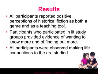 Results All participants reported positive perceptions of historical fiction as both a genre and as a teaching tool. Participants who participated in lit study groups provided evidence of wanting to know more and of finding out more. All participants were observed making life connections to the era studied. Free powerpoint template: www.brainybetty.com 