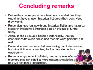 Concluding remarks Before the course, preservice teachers revealed that they would not have chosen historical fiction on their own. Now, they would. Preservice teachers now found historical fiction and historical research intriguing & interesting as an avenue of further study. Although the discourse began academically, the real connections between books and readers were personal and real. Preservice teachers reported now feeling comfortable using historical fiction as a teaching tool in their elementary classrooms. Personal engagement definitely created a level of comfort for teachers that translated to more content knowledge and positive academic interactions. Free powerpoint template: www.brainybetty.com 