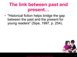 The link between past and present… "Historical fiction helps bridge the gap between the past and the present for young readers" (Sipe, 1997, p. 254). Free powerpoint template: www.brainybetty.com 
