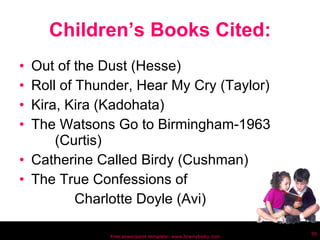 Children’s Books Cited: Out of the Dust (Hesse) Roll of Thunder, Hear My Cry (Taylor) Kira, Kira (Kadohata) The Watsons Go to Birmingham-1963  (Curtis) Catherine Called Birdy (Cushman) The True Confessions of Charlotte Doyle (Avi) Free powerpoint template: www.brainybetty.com 