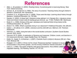References Allen, J., & Landaker, C. (2004).  Reading history: A practical guide to improving literacy.  New York: Oxford University. Ammon, R., & Tunnell, M. O. (1992).  The story of ourselves: Teaching history through children's literature.  Portsmouth, NH: Heinemann. Crawford, P. A., & Zygouris-Coe, V. (2008). Those were the days: Learning about history through literature.  Childhood Education,  (4), 197-204. Daniels, H. (2002). A closer look: Literature circles defined. In H. Daniels (Ed.) , Literature circles: Voice and choice in book clubs & reading groups  (2nd ed., pp. 17-29). Portland, ME: Stenhouse. Dodd, E. L. (1999). Echoes of the past: Jackdaws and historical fiction bring history to life.  Childhood Education,  75, 136-141. Dowd, F.S. (1990). What's a jackdaw doing in our classroom?  Childhood Education, 66 , 228-231. Galda, L., & Cullinan, B. E. (2006) . Literature and the child (6th ed.) . Belmont, CA: Thomson Wadsworth. Hamman, V. (1995). Using text sets in the social studies curriculum.  Southern Social Studies Journal, 20 (3), 34-43. Hancock, M. R. (2004) . A celebration of literature and response: Children, books, and teachers in K-8 classrooms  (2nd ed.). Upper Saddle River, NJ: Pearson. Kiefer, B., Hepler, S., & Hickman, J. (2007).  Charlotte Huck's children's literature  (9th ed.). New York: McGraw Hill. Koeppen, K. E. (2001). It threw me for a loop!: Preservice teachers’ reactions to issues-centered social studies in the primary grades.  Journal of Early Childhood Teacher Education, 22 , 191-199. Leal, D. J. (1993). The power of literary peer-group discussions. How children collaboratively negotiate meaning.  The Reading Teacher, 47 ,114-120. Free powerpoint template: www.brainybetty.com 