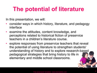 The potential of literature In this presentation, we will: consider ways in which history, literature, and pedagogy interface examine the attitudes, content knowledge, and perceptions related to historical fiction of preservice teachers in a children’s literature course. explore responses from preservice teachers that reveal the potential of using literature to strengthen students' understanding of history and to explore research-based pedagogical strategies that bring history to life in elementary and middle school classrooms. Free powerpoint template: www.brainybetty.com 
