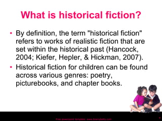 What is historical fiction? By definition, the term "historical fiction" refers to works of realistic fiction that are set within the historical past (Hancock, 2004; Kiefer, Hepler, & Hickman, 2007).  Historical fiction for children can be found across various genres: poetry, picturebooks, and chapter books. Free powerpoint template: www.brainybetty.com 