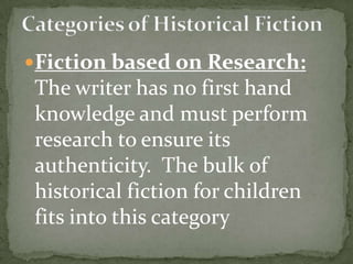 Fiction based on Research:
 The writer has no first hand
 knowledge and must perform
 research to ensure its
 authenticity. The bulk of
 historical fiction for children
 fits into this category
 