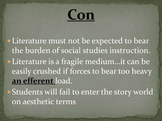 Literature must not be expected to bear
  the burden of social studies instruction.
 Literature is a fragile medium…it can be
  easily crushed if forces to bear too heavy
  an efferent load.
 Students will fail to enter the story world
  on aesthetic terms
 
