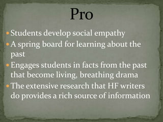  Students develop social empathy
 A spring board for learning about the
  past
 Engages students in facts from the past
  that become living, breathing drama
 The extensive research that HF writers
  do provides a rich source of information
 
