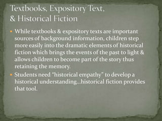  While textbooks & expository texts are important
  sources of background information, children step
  more easily into the dramatic elements of historical
  fiction which brings the events of the past to light &
  allows children to become part of the story thus
  retaining the memory.
 Students need “historical empathy” to develop a
  historical understanding…historical fiction provides
  that tool.
 