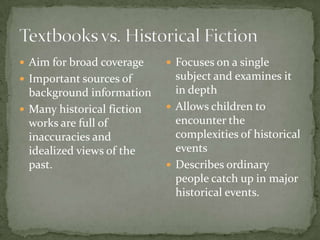  Aim for broad coverage     Focuses on a single
 Important sources of        subject and examines it
  background information      in depth
 Many historical fiction    Allows children to
  works are full of           encounter the
  inaccuracies and            complexities of historical
  idealized views of the      events
  past.                      Describes ordinary
                              people catch up in major
                              historical events.
 