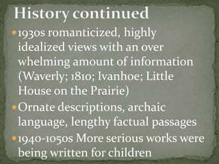  1930s romanticized, highly
  idealized views with an over
  whelming amount of information
  (Waverly; 1810; Ivanhoe; Little
  House on the Prairie)
 Ornate descriptions, archaic
  language, lengthy factual passages
 1940-1050s More serious works were
  being written for children
 