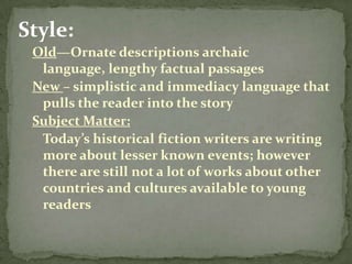 Style:
 Old—Ornate descriptions archaic
  language, lengthy factual passages
 New – simplistic and immediacy language that
  pulls the reader into the story
 Subject Matter:
  Today’s historical fiction writers are writing
  more about lesser known events; however
  there are still not a lot of works about other
  countries and cultures available to young
  readers
 