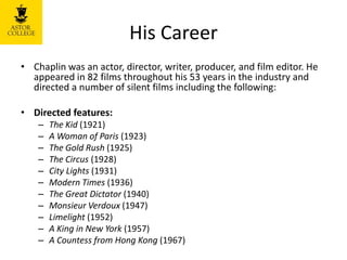 His Career
• Chaplin was an actor, director, writer, producer, and film editor. He
appeared in 82 films throughout his 53 years in the industry and
directed a number of silent films including the following:
• Directed features:
– The Kid (1921)
– A Woman of Paris (1923)
– The Gold Rush (1925)
– The Circus (1928)
– City Lights (1931)
– Modern Times (1936)
– The Great Dictator (1940)
– Monsieur Verdoux (1947)
– Limelight (1952)
– A King in New York (1957)
– A Countess from Hong Kong (1967)
 