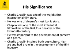 His Significance
• Charlie Chaplin was one of the world’s first
international film stars.
• He was one of cinema's most iconic stars.
• Chaplin was one of the most influential
filmmakers of the first four decades of the
twentieth century.
• He was important to the development of comedy
as a genre.
• Charlie Chaplin inspired both pop culture, high
art and had a role in the development of the film
industry.
 