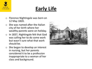 Early Life
o Florence Nightingale was born on
12 May 1820.
o She was named after the Italian
city of her birth where her
wealthy parents were on holiday.
o In 1837, Nightingale felt that God
was calling her to do some work
but wasn't sure what that work
should be.
o She began to develop an interest
in nursing, but her parents
considered it to be a profession
inappropriate to a woman of her
class and background.
 