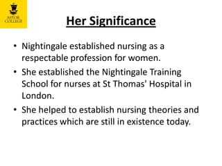 Her Significance
• Nightingale established nursing as a
respectable profession for women.
• She established the Nightingale Training
School for nurses at St Thomas' Hospital in
London.
• She helped to establish nursing theories and
practices which are still in existence today.
 