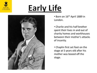 • Born on 16th April 1889 in
London.
• Charlie and his half brother
spent their lives in and out of
charity homes and workhouses
between their mother's attacks
of insanity.
• Chaplin first set foot on the
stage at 5 years old after his
mother was booed off the
stage.
 