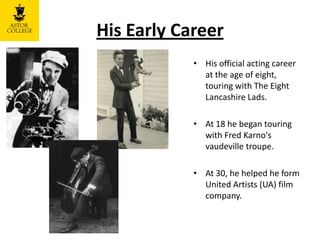 His Early Career
• His official acting career
at the age of eight,
touring with The Eight
Lancashire Lads.
• At 18 he began touring
with Fred Karno's
vaudeville troupe.
• At 30, he helped he form
United Artists (UA) film
company.
 