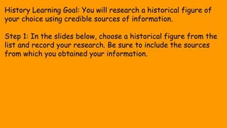 History Learning Goal: You will research a historical figure of
your choice using credible sources of information.
Step 1: In the slides below, choose a historical figure from the
list and record your research. Be sure to include the sources
from which you obtained your information.
 