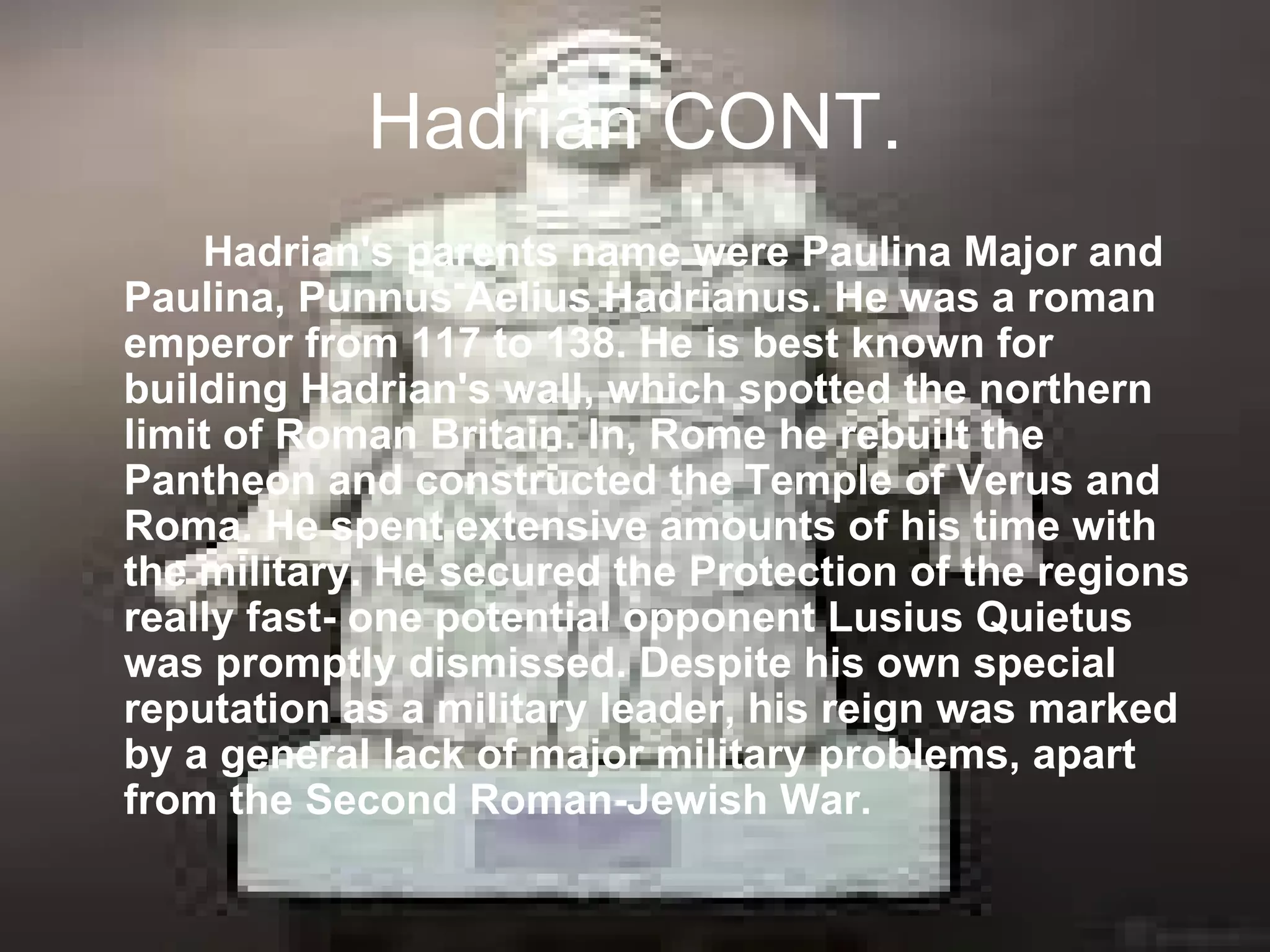Hadrian CONT.
    Hadrian's parents name were Paulina Major and
Paulina, Punnus Aelius Hadrianus. He was a roman
emperor from 117 to 138. He is best known for
building Hadrian's wall, which spotted the northern
limit of Roman Britain. In, Rome he rebuilt the
Pantheon and constructed the Temple of Verus and
Roma. He spent extensive amounts of his time with
the military. He secured the Protection of the regions
really fast- one potential opponent Lusius Quietus
was promptly dismissed. Despite his own special
reputation as a military leader, his reign was marked
by a general lack of major military problems, apart
from the Second Roman-Jewish War.
 