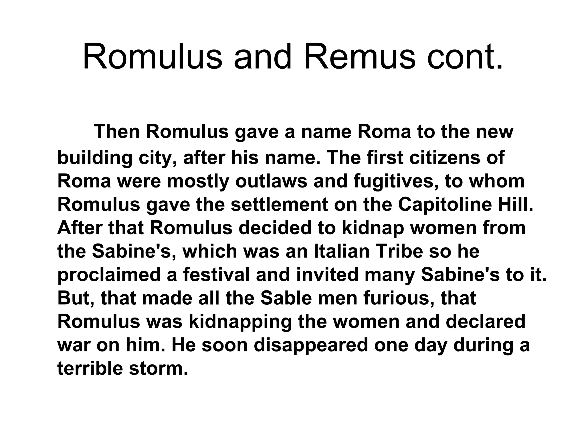 Romulus and Remus cont.
     Then Romulus gave a name Roma to the new
building city, after his name. The first citizens of
Roma were mostly outlaws and fugitives, to whom
Romulus gave the settlement on the Capitoline Hill.
After that Romulus decided to kidnap women from
the Sabine's, which was an Italian Tribe so he
proclaimed a festival and invited many Sabine's to it.
But, that made all the Sable men furious, that
Romulus was kidnapping the women and declared
war on him. He soon disappeared one day during a
terrible storm.
 