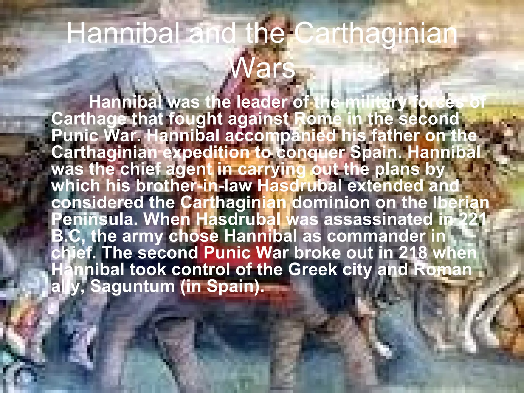 Hannibal and the Carthaginian
            Wars
      Hannibal was the leader of the military forces of
Carthage that fought against Rome in the second
Punic War. Hannibal accompanied his father on the
Carthaginian expedition to conquer Spain. Hannibal
was the chief agent in carrying out the plans by
which his brother-in-law Hasdrubal extended and
considered the Carthaginian dominion on the Iberian
Peninsula. When Hasdrubal was assassinated in 221
B.C, the army chose Hannibal as commander in
chief. The second Punic War broke out in 218 when
Hannibal took control of the Greek city and Roman
ally, Saguntum (in Spain).
 
