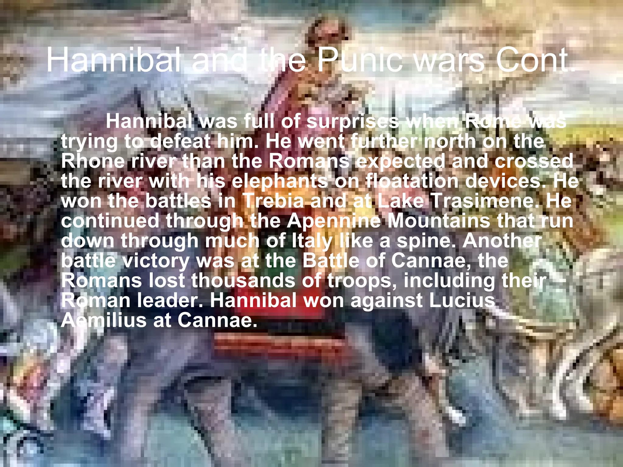 Hannibal and the Punic wars Cont.
     Hannibal was full of surprises when Rome was
trying to defeat him. He went further north on the
Rhone river than the Romans expected and crossed
the river with his elephants on floatation devices. He
won the battles in Trebia and at Lake Trasimene. He
continued through the Apennine Mountains that run
down through much of Italy like a spine. Another
battle victory was at the Battle of Cannae, the
Romans lost thousands of troops, including their
Roman leader. Hannibal won against Lucius
Aemilius at Cannae.
 