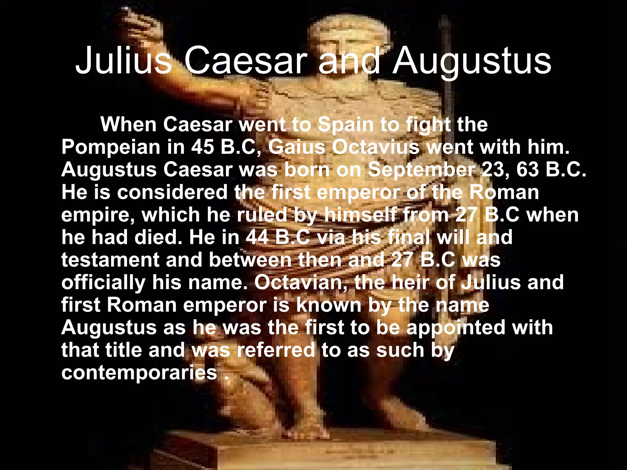 Julius Caesar and Augustus
     When Caesar went to Spain to fight the
Pompeian in 45 B.C, Gaius Octavius went with him.
Augustus Caesar was born on September 23, 63 B.C.
He is considered the first emperor of the Roman
empire, which he ruled by himself from 27 B.C when
he had died. He in 44 B.C via his final will and
testament and between then and 27 B.C was
officially his name. Octavian, the heir of Julius and
first Roman emperor is known by the name
Augustus as he was the first to be appointed with
that title and was referred to as such by
contemporaries .
 