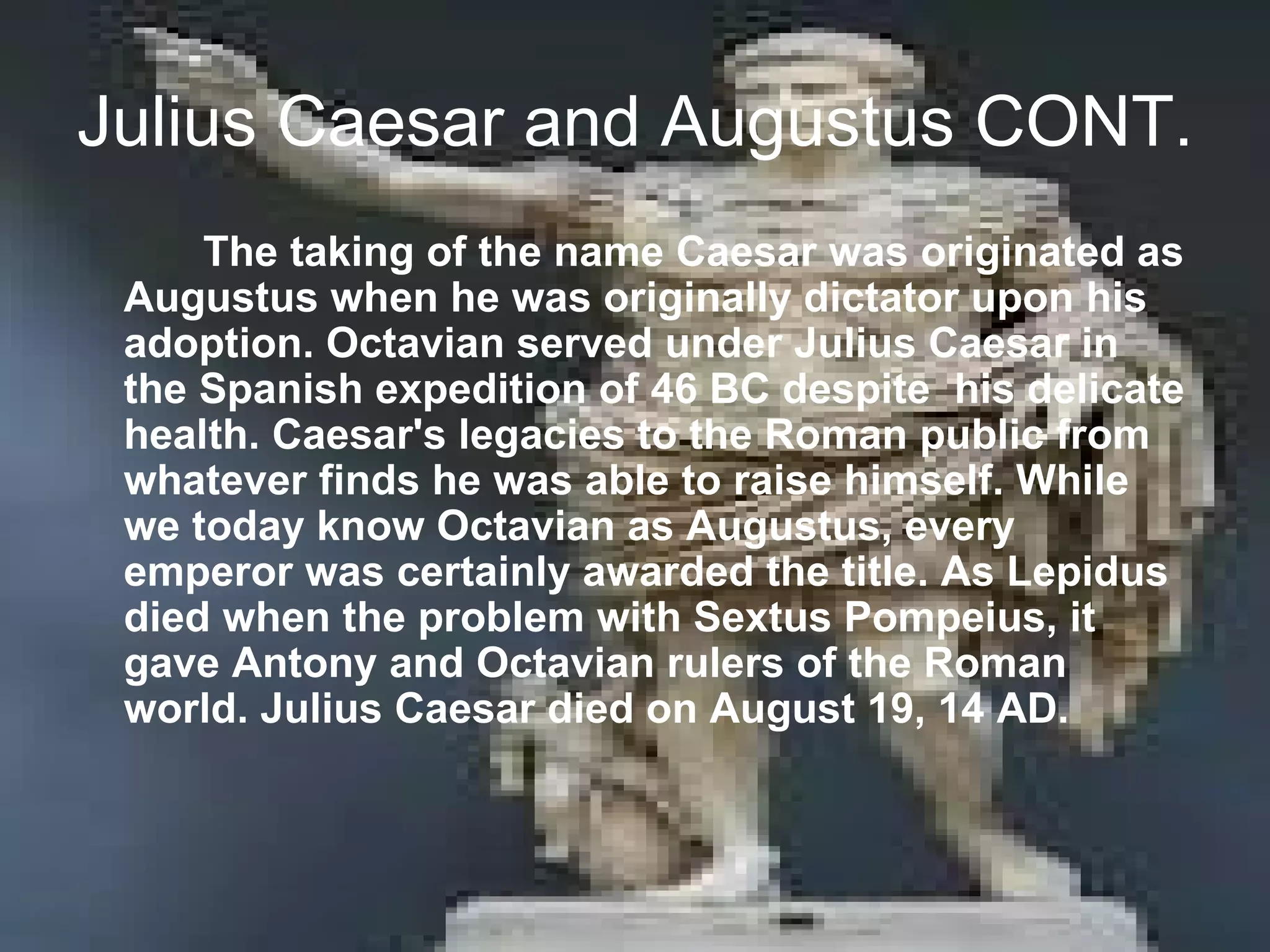 Julius Caesar and Augustus CONT.
     The taking of the name Caesar was originated as
 Augustus when he was originally dictator upon his
 adoption. Octavian served under Julius Caesar in
 the Spanish expedition of 46 BC despite his delicate
 health. Caesar's legacies to the Roman public from
 whatever finds he was able to raise himself. While
 we today know Octavian as Augustus, every
 emperor was certainly awarded the title. As Lepidus
 died when the problem with Sextus Pompeius, it
 gave Antony and Octavian rulers of the Roman
 world. Julius Caesar died on August 19, 14 AD.
 