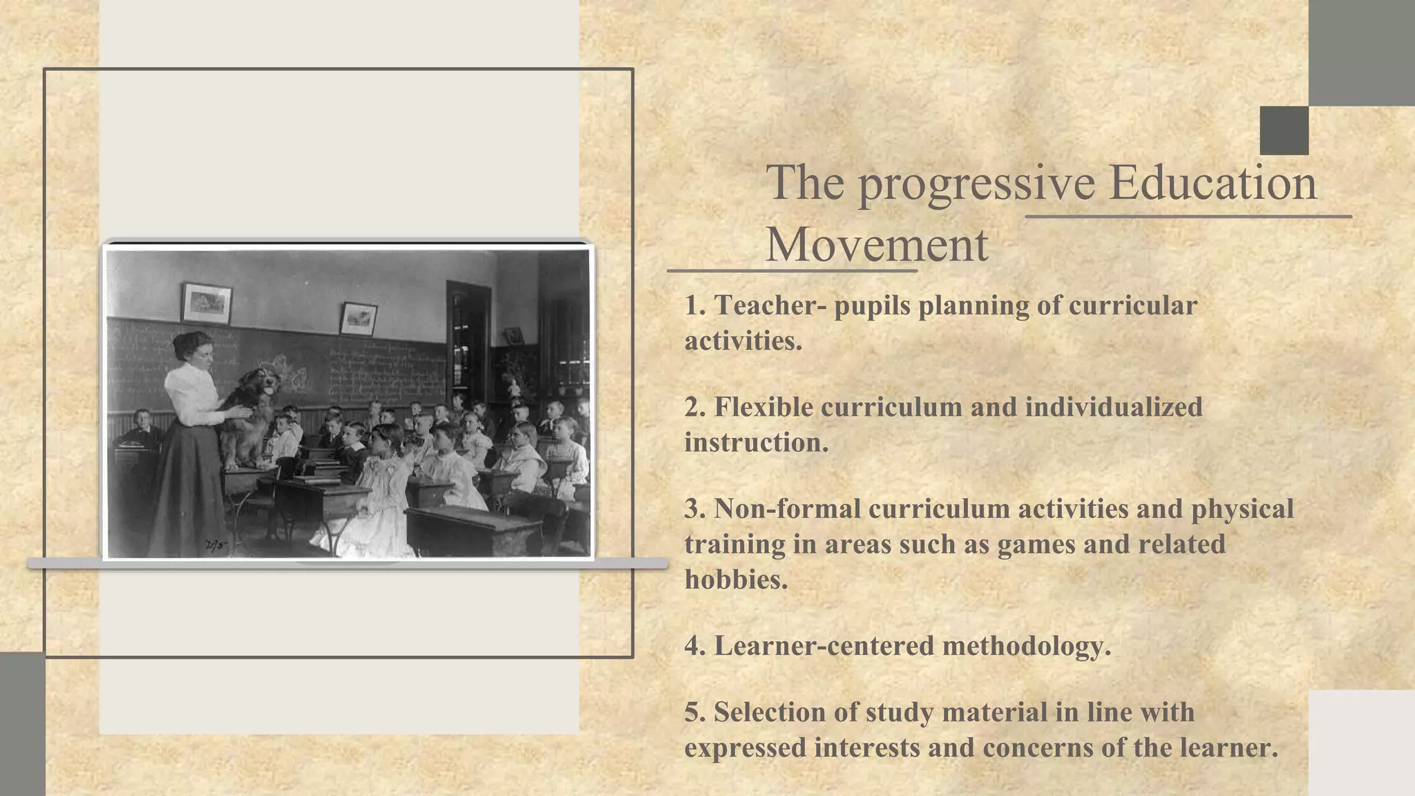 SLIDESMANIA.COM
The progressive Education
Movement
1. Teacher- pupils planning of curricular
activities.
2. Flexible curriculum and individualized
instruction.
3. Non-formal curriculum activities and physical
training in areas such as games and related
hobbies.
4. Learner-centered methodology.
5. Selection of study material in line with
expressed interests and concerns of the learner.
 