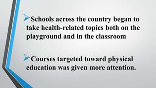 Schools across the country began to
take health-related topics both on the
playground and in the classroom
Courses targeted toward physical
education was given more attention.
 