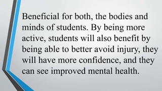 Beneficial for both, the bodies and
minds of students. By being more
active, students will also benefit by
being able to better avoid injury, they
will have more confidence, and they
can see improved mental health.
 