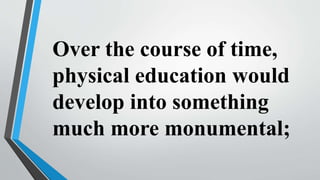 Over the course of time,
physical education would
develop into something
much more monumental;
 