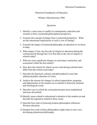 Historical Foundations

                  Historical Foundations of Education

                     William Allan Kritsonis, PhD


                               Questions

1. Identify a value issue or conflict in contemporary education and
   examine it from a [selected] philosophical perspective.
2. Examine the concept of change from a [selected] perspective. What
   are the educational implications of such a view of change?
3. Examine the impact of [selected] philosophy on education as we know
   it today.
4. What impact, if any, has the role of religion in education during the
   colonial period through the Civil War had on the role of religion in
   schools today?
5. What are some significant changes in curriculum, instruction, and
   assessment within the last century?
6. How does the criteria for school success used during colonial times
   differ from the criteria used today?
7. Describe the historical, cultural, and philosophical events that
   influenced public education in Texas.
8. Analyze the reasons for changes in school organization, programs,
   and opportunities in the modern era in relation to historical, political
   and sociological events.
9. Describe ways in which the curriculum became more standardized
   and more diversified.
10.Identify issues related to educational evaluation in the modern era and
   describe the arguments related to those issues.
11.Describe how each of [selected] modern philosophies influences
   Western education.
12.Interpret how each of those philosophies might relate to one's own
   developing educational philosophy.
 