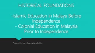 HISTORICAL FOUNDATIONS
-Islamic Education in Malaya Before
Independence
- Colonial Education in Malaysia
Prior to Independence
Prepared by: Aini Syahira Jamaluddin
 