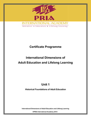 Unit 1 Historical Foundations of Adult Education 1
International Dimensions of Adult Education and Lifelong Learning
©PRIA International Academy 2014
Certificate Programme
International Dimensions of
Adult Education and Lifelong Learning
Unit 1
Historical Foundations of Adult Education
Unit 1 Historical Foundations of Adult Education 1
International Dimensions of Adult Education and Lifelong Learning
©PRIA International Academy 2014
Certificate Programme
International Dimensions of
Adult Education and Lifelong Learning
Unit 1
Historical Foundations of Adult Education
Unit 1 Historical Foundations of Adult Education 1
International Dimensions of Adult Education and Lifelong Learning
©PRIA International Academy 2014
Certificate Programme
International Dimensions of
Adult Education and Lifelong Learning
Unit 1
Historical Foundations of Adult Education
 
