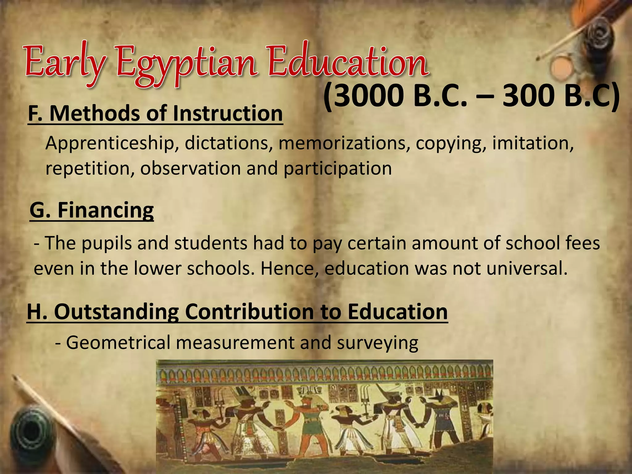 F. Methods of Instruction
Apprenticeship, dictations, memorizations, copying, imitation,
repetition, observation and participation
(3000 B.C. – 300 B.C)
G. Financing
- The pupils and students had to pay certain amount of school fees
even in the lower schools. Hence, education was not universal.
H. Outstanding Contribution to Education
- Geometrical measurement and surveying
 