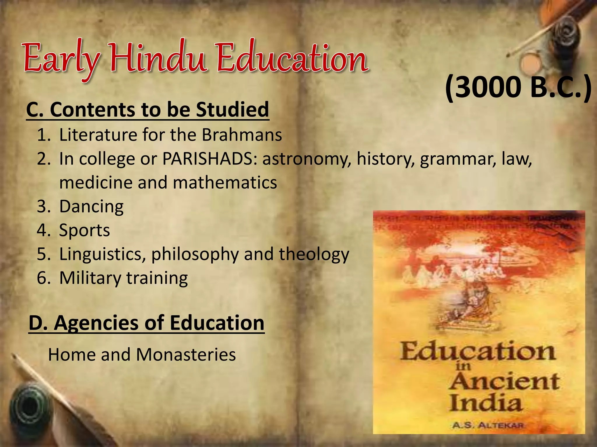 C. Contents to be Studied
1. Literature for the Brahmans
2. In college or PARISHADS: astronomy, history, grammar, law,
medicine and mathematics
3. Dancing
4. Sports
5. Linguistics, philosophy and theology
6. Military training
D. Agencies of Education
Home and Monasteries
(3000 B.C.)
 