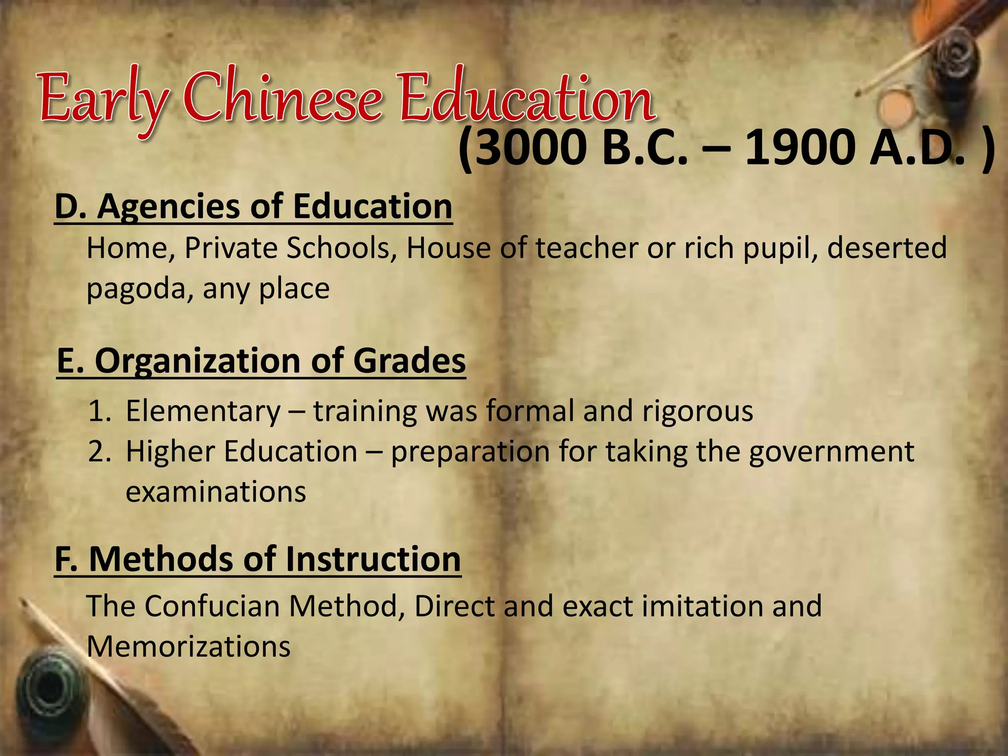 D. Agencies of Education
Home, Private Schools, House of teacher or rich pupil, deserted
pagoda, any place
(3000 B.C. – 1900 A.D. )
E. Organization of Grades
1. Elementary – training was formal and rigorous
2. Higher Education – preparation for taking the government
examinations
F. Methods of Instruction
The Confucian Method, Direct and exact imitation and
Memorizations
 